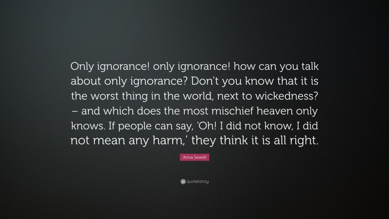 Anna Sewell Quote: “Only ignorance! only ignorance! how can you talk about only ignorance? Don’t you know that it is the worst thing in the world, next to wickedness? – and which does the most mischief heaven only knows. If people can say, ‘Oh! I did not know, I did not mean any harm,’ they think it is all right.”