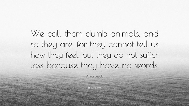 Anna Sewell Quote: “We call them dumb animals, and so they are, for they cannot tell us how they feel, but they do not suffer less because they have no words.”
