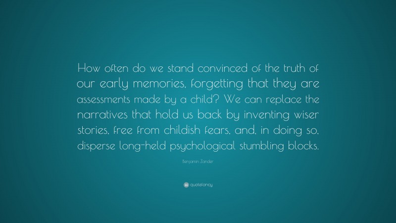 Benjamin Zander Quote: “How often do we stand convinced of the truth of our early memories, forgetting that they are assessments made by a child? We can replace the narratives that hold us back by inventing wiser stories, free from childish fears, and, in doing so, disperse long-held psychological stumbling blocks.”