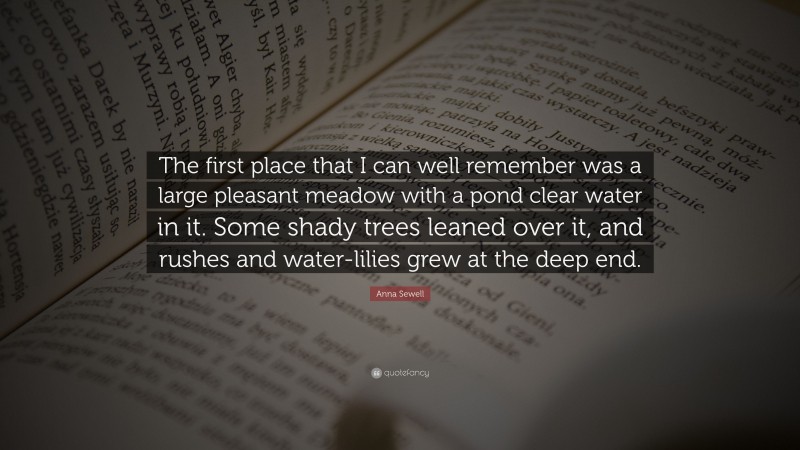 Anna Sewell Quote: “The first place that I can well remember was a large pleasant meadow with a pond clear water in it. Some shady trees leaned over it, and rushes and water-lilies grew at the deep end.”