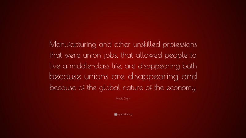 Andy Stern Quote: “Manufacturing and other unskilled professions that were union jobs, that allowed people to live a middle-class life, are disappearing both because unions are disappearing and because of the global nature of the economy.”