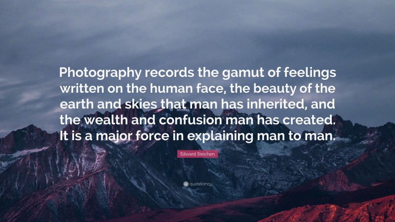Edward Steichen Quote: “Photography records the gamut of feelings written on the human face, the beauty of the earth and skies that man has inherited, and the wealth and confusion man has created. It is a major force in explaining man to man.”