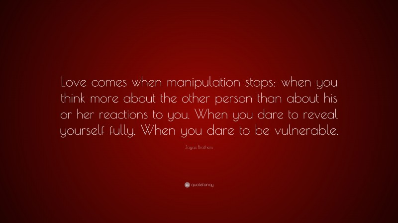Joyce Brothers Quote: “Love comes when manipulation stops; when you think more about the other person than about his or her reactions to you. When you dare to reveal yourself fully. When you dare to be vulnerable.”