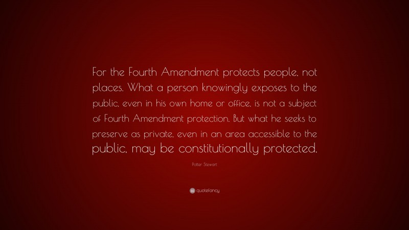 Potter Stewart Quote: “For the Fourth Amendment protects people, not places. What a person knowingly exposes to the public, even in his own home or office, is not a subject of Fourth Amendment protection. But what he seeks to preserve as private, even in an area accessible to the public, may be constitutionally protected.”