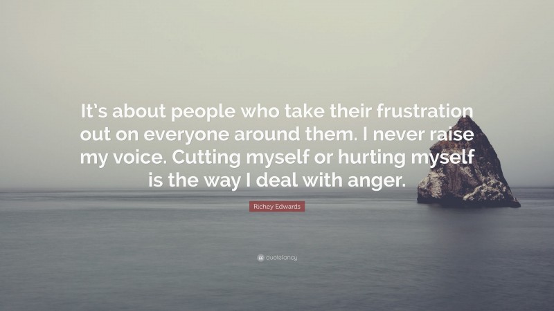 Richey Edwards Quote: “It’s about people who take their frustration out on everyone around them. I never raise my voice. Cutting myself or hurting myself is the way I deal with anger.”