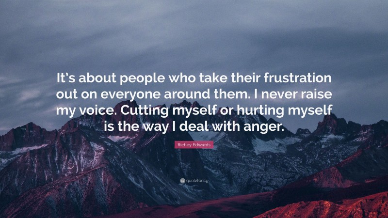 Richey Edwards Quote: “It’s about people who take their frustration out on everyone around them. I never raise my voice. Cutting myself or hurting myself is the way I deal with anger.”