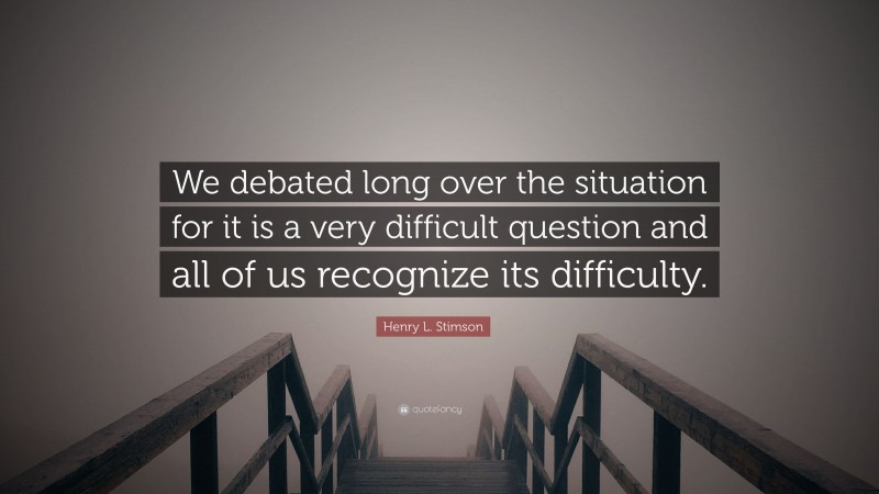 Henry L. Stimson Quote: “We debated long over the situation for it is a very difficult question and all of us recognize its difficulty.”