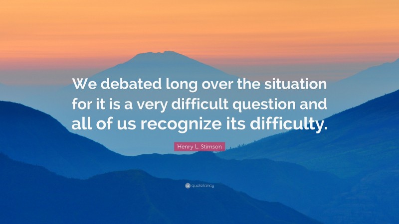 Henry L. Stimson Quote: “We debated long over the situation for it is a very difficult question and all of us recognize its difficulty.”