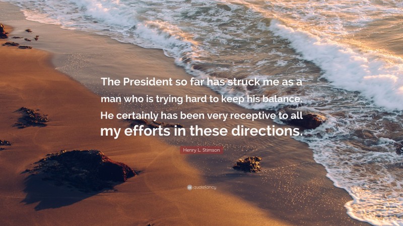 Henry L. Stimson Quote: “The President so far has struck me as a man who is trying hard to keep his balance. He certainly has been very receptive to all my efforts in these directions.”