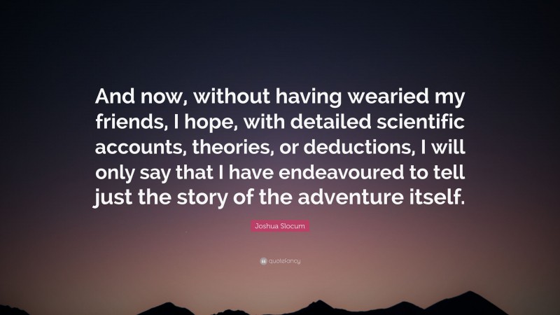 Joshua Slocum Quote: “And now, without having wearied my friends, I hope, with detailed scientific accounts, theories, or deductions, I will only say that I have endeavoured to tell just the story of the adventure itself.”