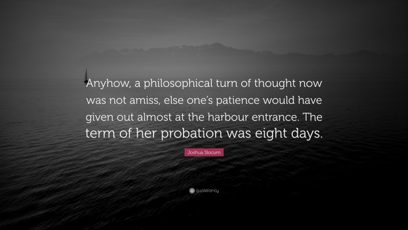 Joshua Slocum Quote: “Anyhow, a philosophical turn of thought now was not amiss, else one’s patience would have given out almost at the harbour entrance. The term of her probation was eight days.”