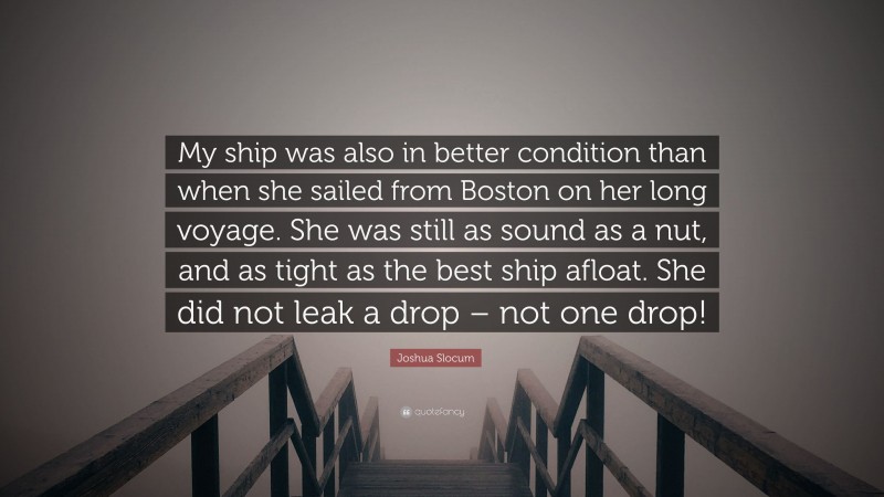 Joshua Slocum Quote: “My ship was also in better condition than when she sailed from Boston on her long voyage. She was still as sound as a nut, and as tight as the best ship afloat. She did not leak a drop – not one drop!”