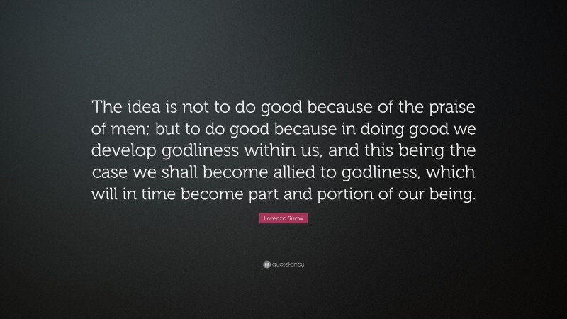 Lorenzo Snow Quote: “The idea is not to do good because of the praise of men; but to do good because in doing good we develop godliness within us, and this being the case we shall become allied to godliness, which will in time become part and portion of our being.”