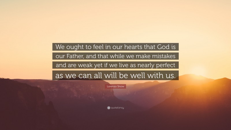 Lorenzo Snow Quote: “We ought to feel in our hearts that God is our Father, and that while we make mistakes and are weak yet if we live as nearly perfect as we can all will be well with us.”