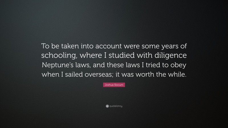 Joshua Slocum Quote: “To be taken into account were some years of schooling, where I studied with diligence Neptune’s laws, and these laws I tried to obey when I sailed overseas; it was worth the while.”