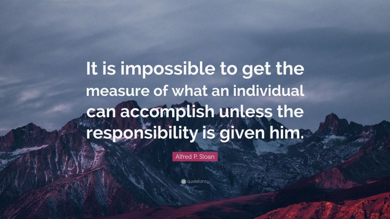 Alfred P. Sloan Quote: “It is impossible to get the measure of what an individual can accomplish unless the responsibility is given him.”