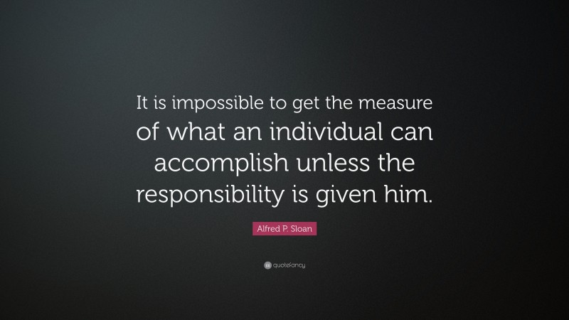 Alfred P. Sloan Quote: “It is impossible to get the measure of what an individual can accomplish unless the responsibility is given him.”