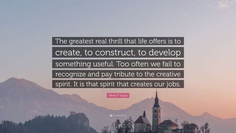 Alfred P. Sloan Quote: “The greatest real thrill that life offers is to create, to construct, to develop something useful. Too often we fail to recognize and pay tribute to the creative spirit. It is that spirit that creates our jobs.”