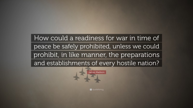 James Madison Quote: “How could a readiness for war in time of peace be safely prohibited, unless we could prohibit, in like manner, the preparations and establishments of every hostile nation?”