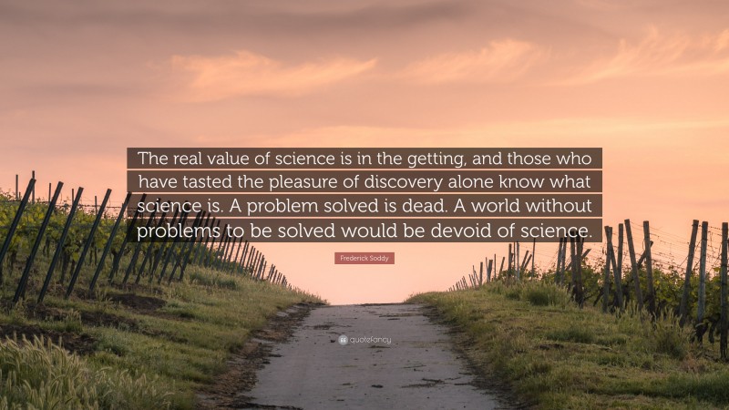 Frederick Soddy Quote: “The real value of science is in the getting, and those who have tasted the pleasure of discovery alone know what science is. A problem solved is dead. A world without problems to be solved would be devoid of science.”