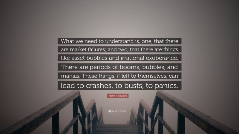 Nouriel Roubini Quote: “What we need to understand is, one, that there are market failures; and two, that there are things like asset bubbles and irrational exuberance. There are periods of booms, bubbles, and manias. These things, if left to themselves, can lead to crashes, to busts, to panics.”
