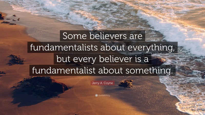 Jerry A. Coyne Quote: “Some believers are fundamentalists about everything, but every believer is a fundamentalist about something.”