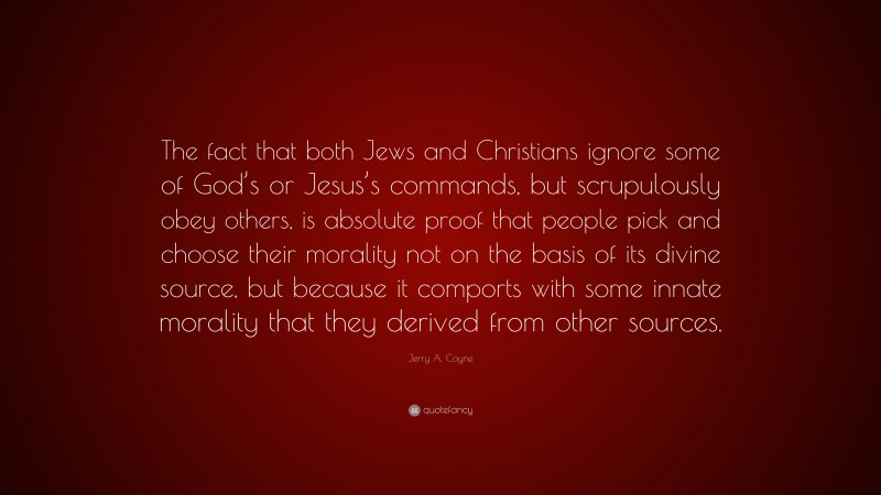 Jerry A. Coyne Quote: “The fact that both Jews and Christians ignore some of God’s or Jesus’s commands, but scrupulously obey others, is absolute proof that people pick and choose their morality not on the basis of its divine source, but because it comports with some innate morality that they derived from other sources.”