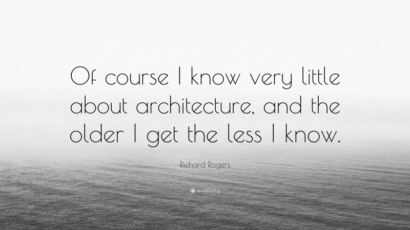 Richard Rogers Quote: “Of course I know very little about architecture, and the older I get the less I know.”