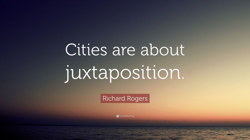 Richard Rogers Quote: “Cities are about juxtaposition.”