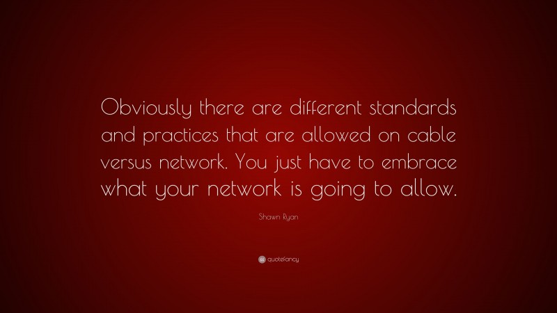 Shawn Ryan Quote: “Obviously there are different standards and practices that are allowed on cable versus network. You just have to embrace what your network is going to allow.”