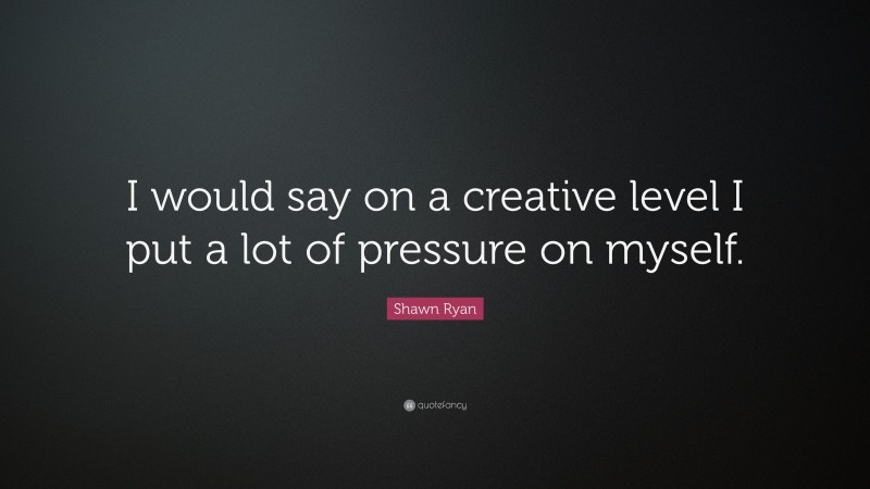 Shawn Ryan Quote: “I would say on a creative level I put a lot of pressure on myself.”