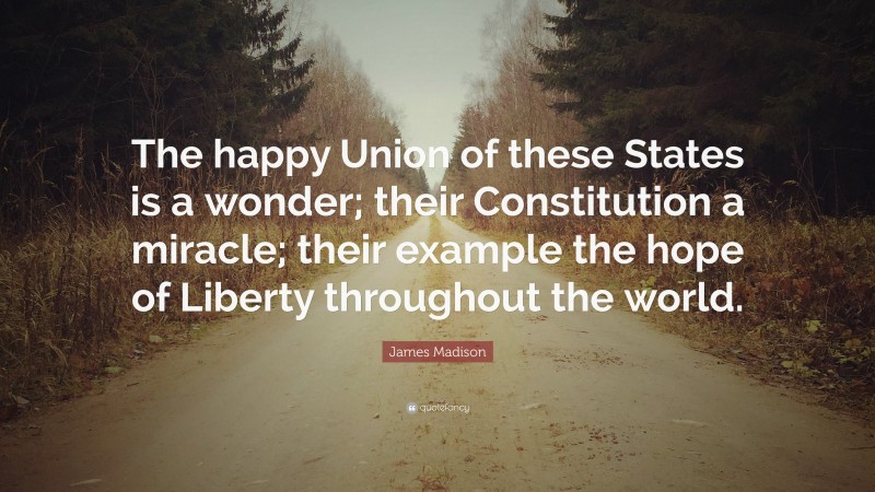 James Madison Quote: “The happy Union of these States is a wonder; their Constitution a miracle; their example the hope of Liberty throughout the world.”