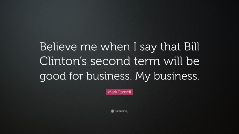 Mark Russell Quote: “Believe me when I say that Bill Clinton’s second term will be good for business. My business.”