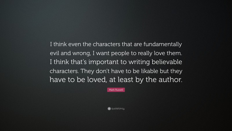 Mark Russell Quote: “I think even the characters that are fundamentally evil and wrong, I want people to really love them. I think that’s important to writing believable characters. They don’t have to be likable but they have to be loved, at least by the author.”