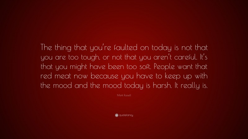 Mark Russell Quote: “The thing that you’re faulted on today is not that you are too tough, or not that you aren’t careful. It’s that you might have been too soft. People want that red meat now because you have to keep up with the mood and the mood today is harsh. It really is.”