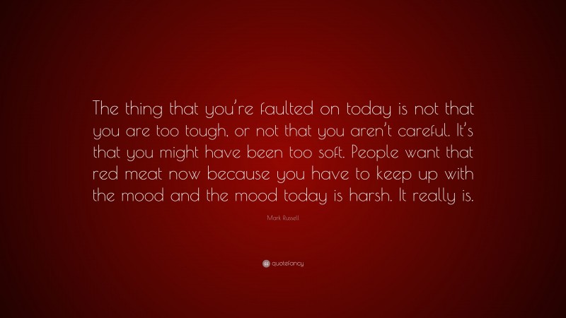 Mark Russell Quote: “The thing that you’re faulted on today is not that you are too tough, or not that you aren’t careful. It’s that you might have been too soft. People want that red meat now because you have to keep up with the mood and the mood today is harsh. It really is.”