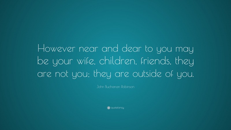 John Buchanan Robinson Quote: “However near and dear to you may be your wife, children, friends, they are not you; they are outside of you.”
