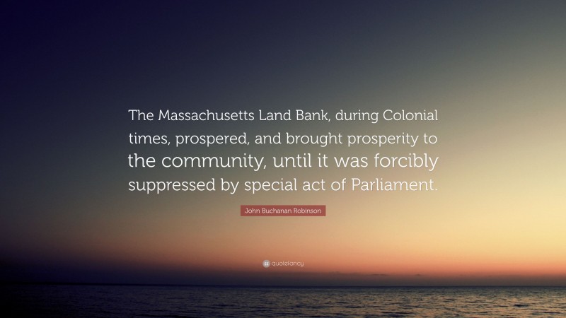 John Buchanan Robinson Quote: “The Massachusetts Land Bank, during Colonial times, prospered, and brought prosperity to the community, until it was forcibly suppressed by special act of Parliament.”