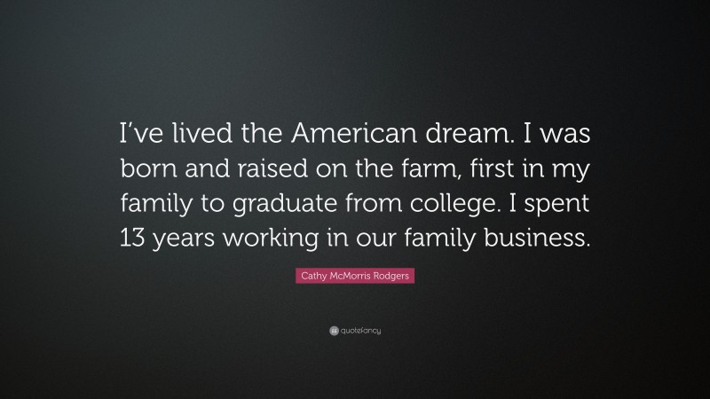 Cathy McMorris Rodgers Quote: “I’ve lived the American dream. I was born and raised on the farm, first in my family to graduate from college. I spent 13 years working in our family business.”
