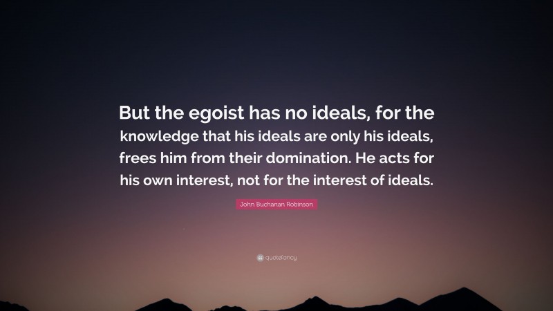 John Buchanan Robinson Quote: “But the egoist has no ideals, for the knowledge that his ideals are only his ideals, frees him from their domination. He acts for his own interest, not for the interest of ideals.”