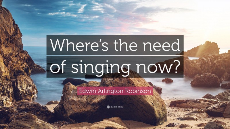 Edwin Arlington Robinson Quote: “Where’s the need of singing now?”