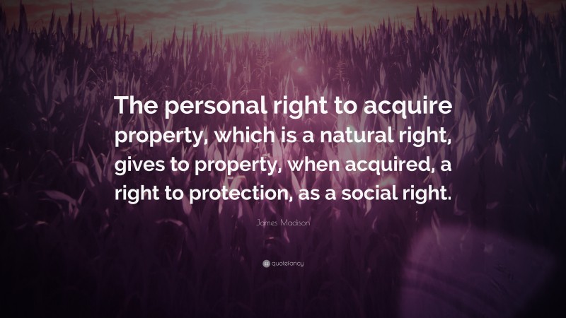 James Madison Quote: “The personal right to acquire property, which is a natural right, gives to property, when acquired, a right to protection, as a social right.”