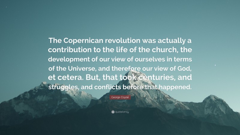 George Coyne Quote: “The Copernican revolution was actually a contribution to the life of the church, the development of our view of ourselves in terms of the Universe, and therefore our view of God, et cetera. But, that took centuries, and struggles, and conflicts before that happened.”