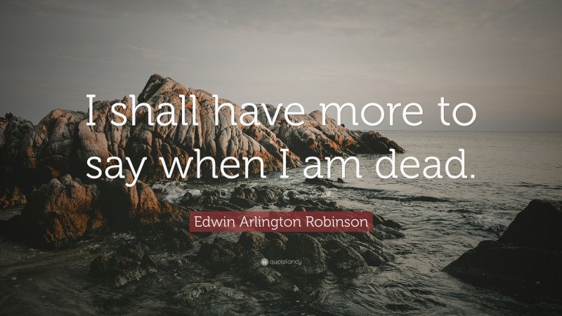 Edwin Arlington Robinson Quote: “I shall have more to say when I am dead.”