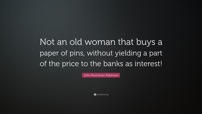 John Buchanan Robinson Quote: “Not an old woman that buys a paper of pins, without yielding a part of the price to the banks as interest!”