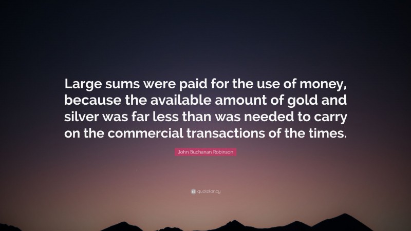 John Buchanan Robinson Quote: “Large sums were paid for the use of money, because the available amount of gold and silver was far less than was needed to carry on the commercial transactions of the times.”