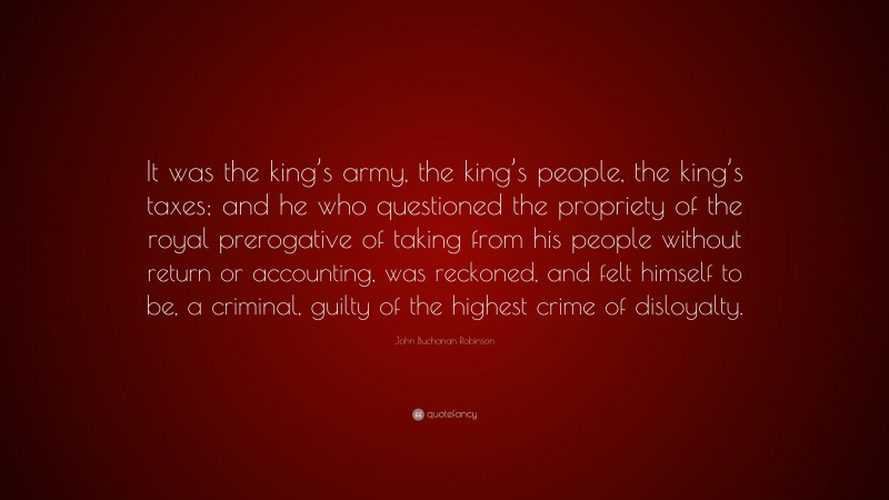 John Buchanan Robinson Quote: “It was the king’s army, the king’s people, the king’s taxes; and he who questioned the propriety of the royal prerogative of taking from his people without return or accounting, was reckoned, and felt himself to be, a criminal, guilty of the highest crime of disloyalty.”
