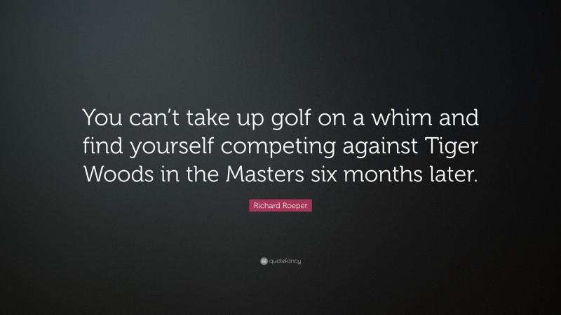 Richard Roeper Quote: “You can’t take up golf on a whim and find yourself competing against Tiger Woods in the Masters six months later.”