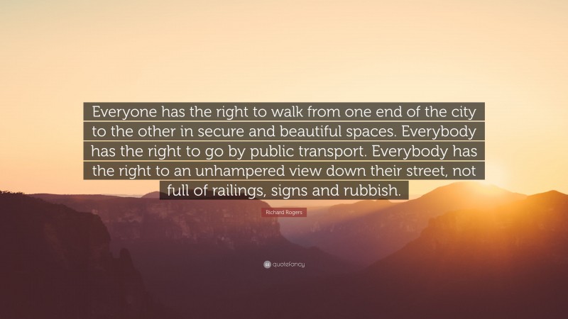 Richard Rogers Quote: “Everyone has the right to walk from one end of the city to the other in secure and beautiful spaces. Everybody has the right to go by public transport. Everybody has the right to an unhampered view down their street, not full of railings, signs and rubbish.”