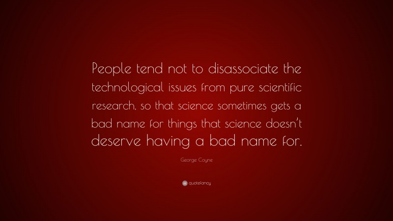 George Coyne Quote: “People tend not to disassociate the technological issues from pure scientific research, so that science sometimes gets a bad name for things that science doesn’t deserve having a bad name for.”